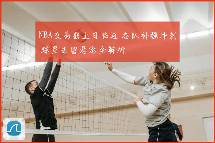 NBA交易截止日临近 各队补强冲刺 球星去留悬念全解析