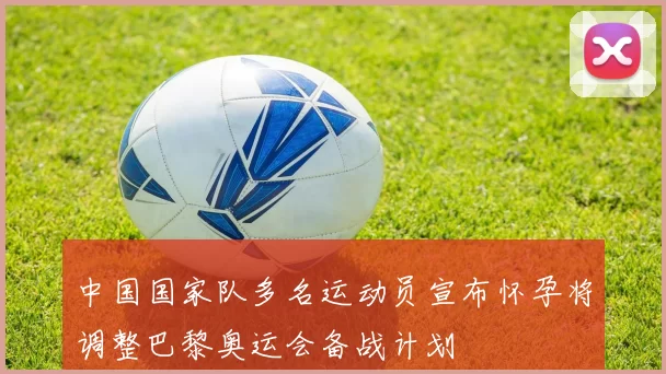 中国国家队多名运动员宣布怀孕将调整巴黎奥运会备战计划