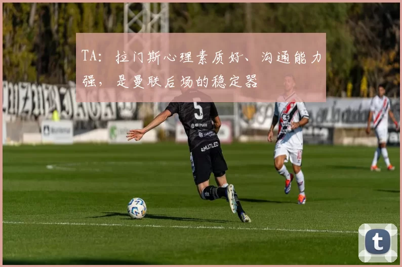 TA：拉门斯心理素质好、沟通能力强，是曼联后场的稳定器