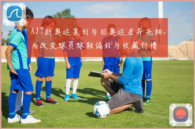 AJ7新奥运复刻与旧奥运差异亮相，或改变球员球鞋偏好与收藏行情