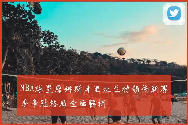 NBA球星詹姆斯库里杜兰特领衔新赛季争冠格局全面解析