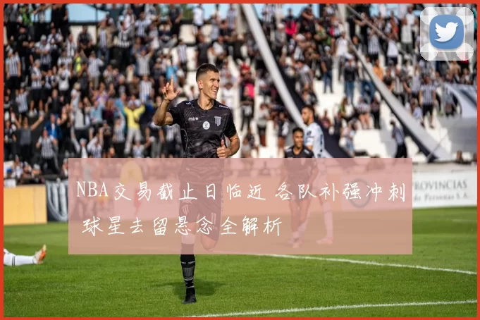 NBA交易截止日临近 各队补强冲刺 球星去留悬念全解析