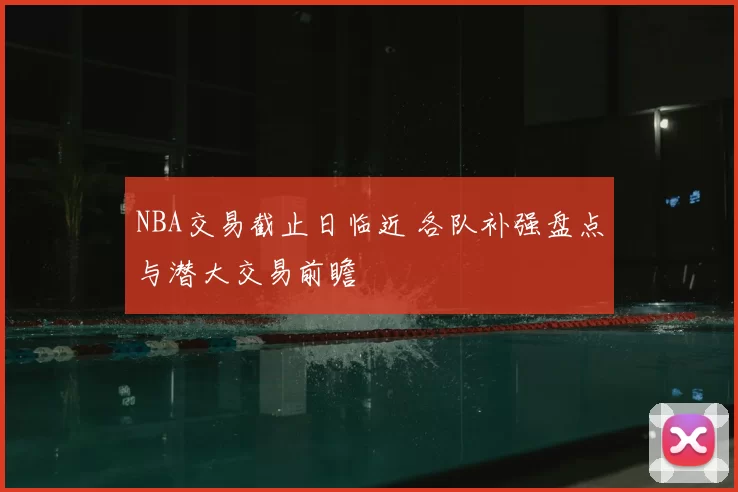NBA交易截止日临近 各队补强盘点与潜大交易前瞻