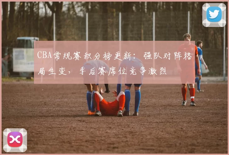 CBA常规赛积分榜更新：强队对阵格局生变，季后赛席位竞争激烈