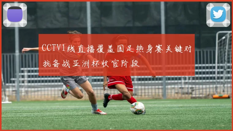 CCTV1线直播覆盖国足热身赛关键对抗备战亚洲杯收官阶段