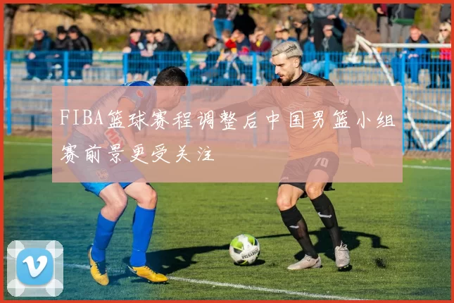 FIBA篮球赛程调整后中国男篮小组赛前景更受关注