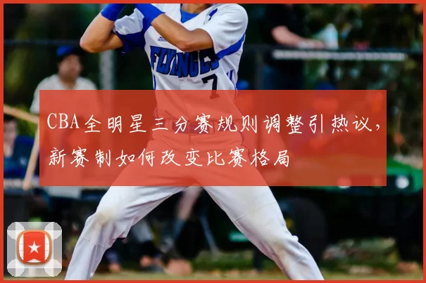 CBA全明星三分赛规则调整引热议,新赛制如何改变比赛格局