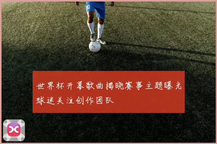 世界杯开幕歌曲揭晓赛事主题曝光球迷关注创作团队