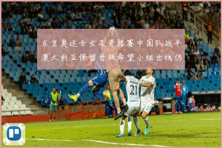 东京奥运会女足资格赛中国队战平澳大利亚保留晋级希望小组出线仍存变数