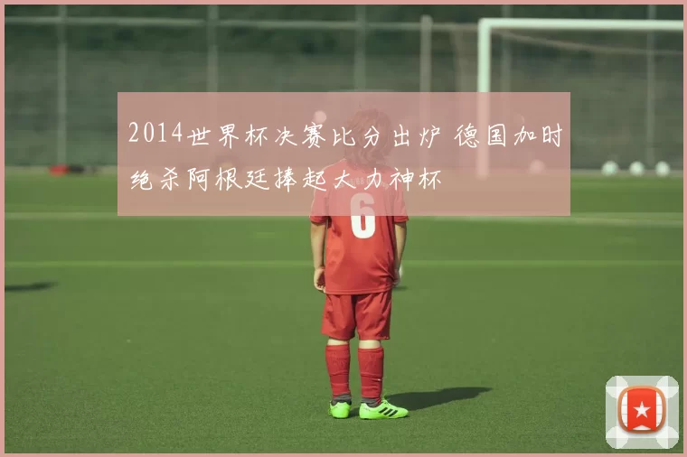 2014世界杯决赛比分出炉 德国加时绝杀阿根廷捧起大力神杯