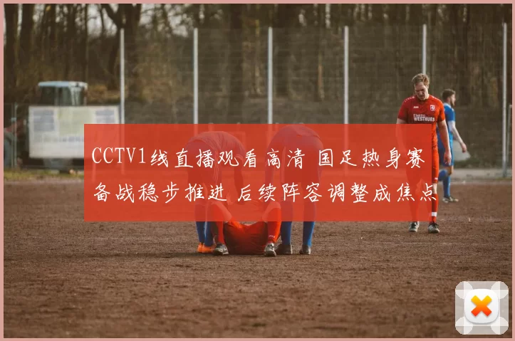 CCTV1线直播观看高清 国足热身赛备战稳步推进 后续阵容调整成焦点