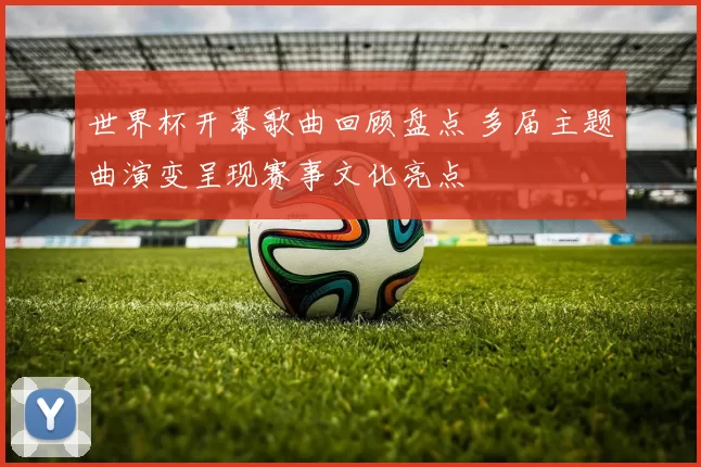 世界杯开幕歌曲回顾盘点 多届主题曲演变呈现赛事文化亮点