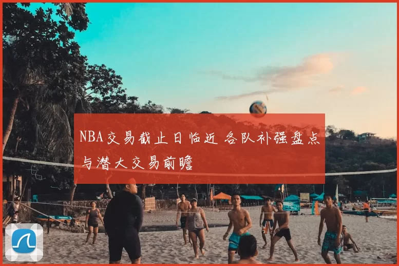 NBA交易截止日临近 各队补强盘点与潜大交易前瞻