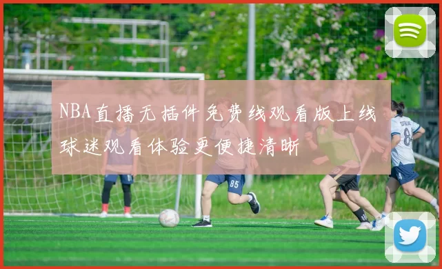 NBA直播无插件免费线观看版上线 球迷观看体验更便捷清晰