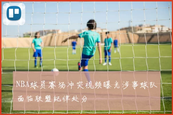 NBA球员赛场冲突视频曝光涉事球队面临联盟纪律处分