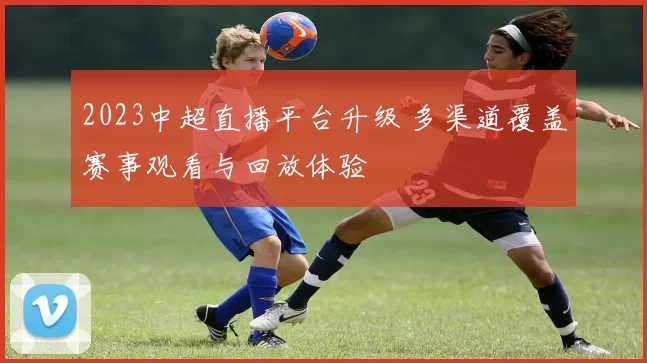 2023中超直播平台升级 多渠道覆盖赛事观看与回放体验