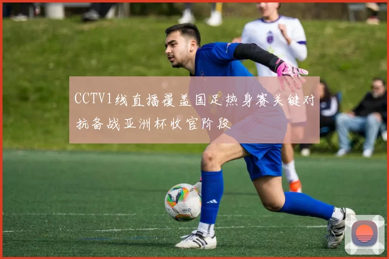 CCTV1线直播覆盖国足热身赛关键对抗备战亚洲杯收官阶段