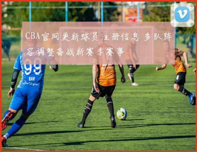 CBA官网更新球员注册信息 多队阵容调整备战新赛季赛事