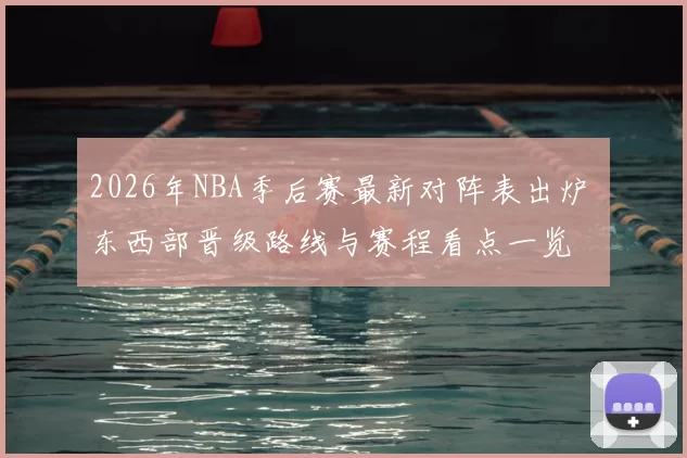 2026年NBA季后赛最新对阵表出炉 东西部晋级路线与赛程看点一览