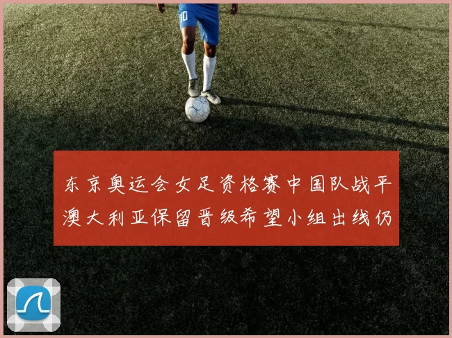 东京奥运会女足资格赛中国队战平澳大利亚保留晋级希望小组出线仍存变数