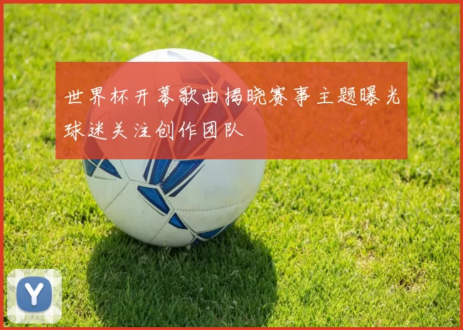 世界杯开幕歌曲揭晓赛事主题曝光球迷关注创作团队