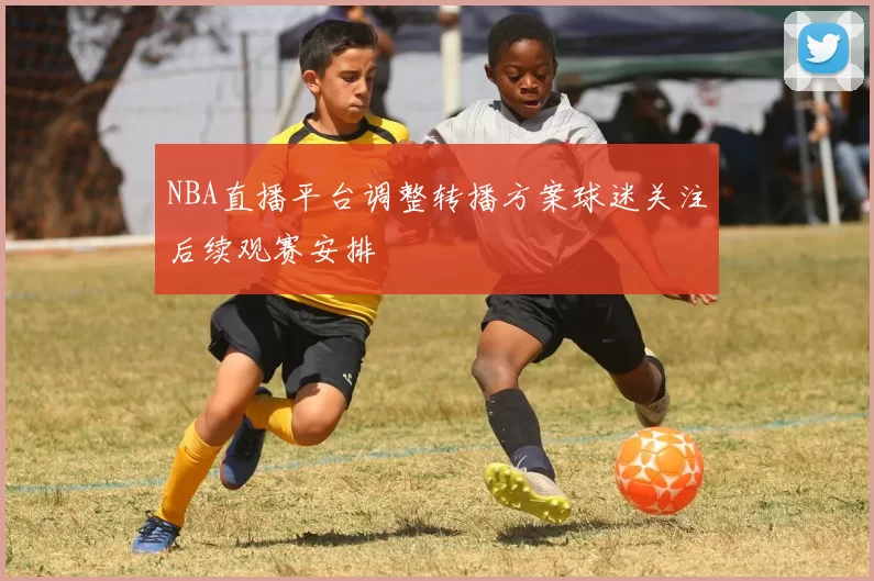 NBA直播平台调整转播方案球迷关注后续观赛安排