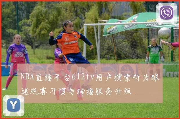 NBA直播平台612tv用户搜索行为球迷观赛习惯与转播服务升级