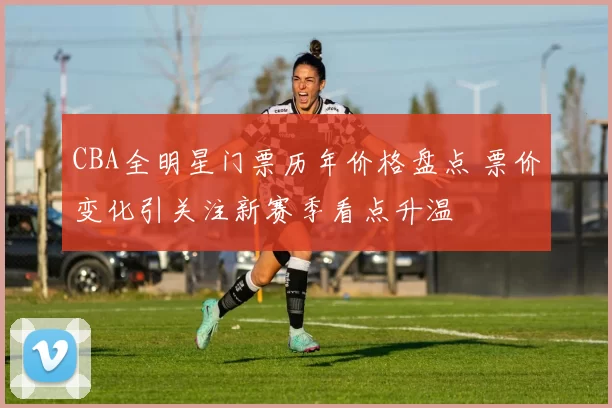 CBA全明星门票历年价格盘点 票价变化引关注新赛季看点升温