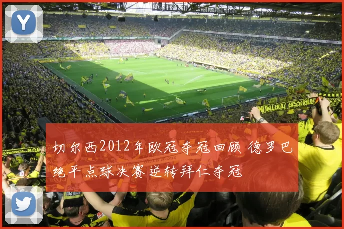 切尔西2012年欧冠夺冠回顾 德罗巴绝平点球决赛逆转拜仁夺冠