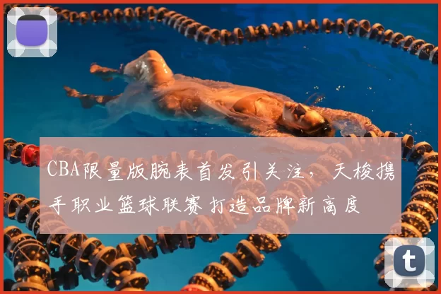 CBA限量版腕表首发引关注,天梭携手职业篮球联赛打造品牌新高度