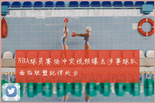 NBA球员赛场冲突视频曝光涉事球队面临联盟纪律处分