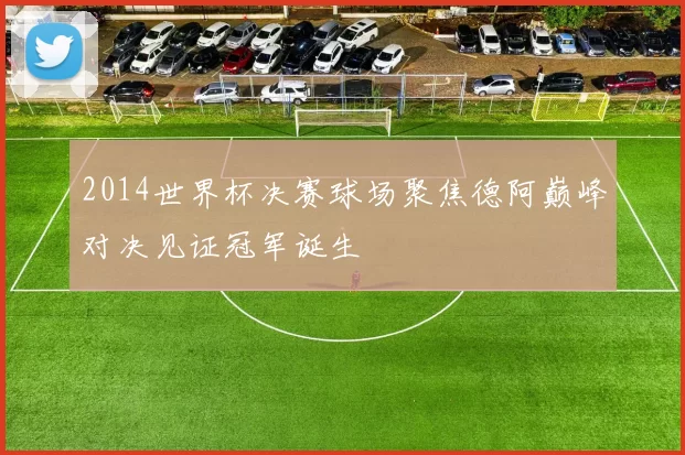 2014世界杯决赛球场聚焦德阿巅峰对决见证冠军诞生