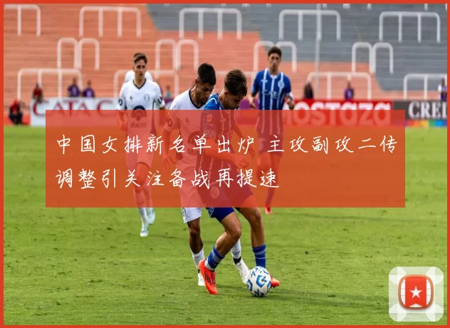 中国女排新名单出炉 主攻副攻二传调整引关注备战再提速