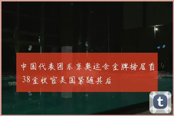 中国代表团东京奥运会金牌榜居首 38金收官美国紧随其后