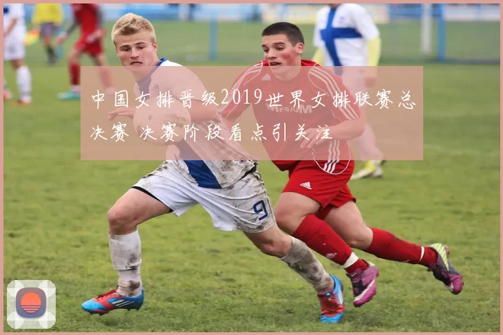 中国女排晋级2019世界女排联赛总决赛 决赛阶段看点引关注