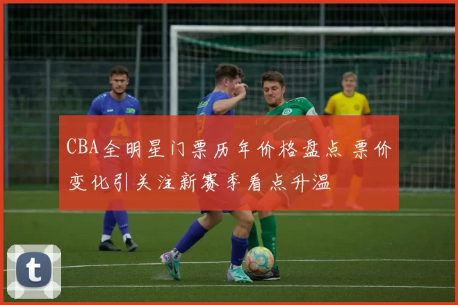 CBA全明星门票历年价格盘点 票价变化引关注新赛季看点升温