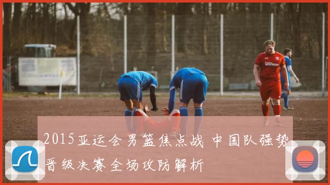 2015亚运会男篮焦点战 中国队强势晋级决赛全场攻防解析