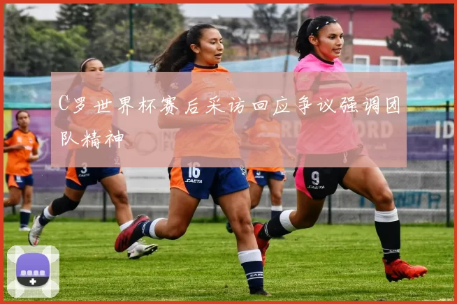 C罗世界杯赛后采访回应争议强调团队精神