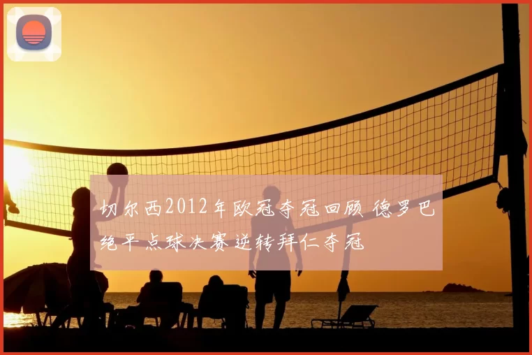 切尔西2012年欧冠夺冠回顾 德罗巴绝平点球决赛逆转拜仁夺冠