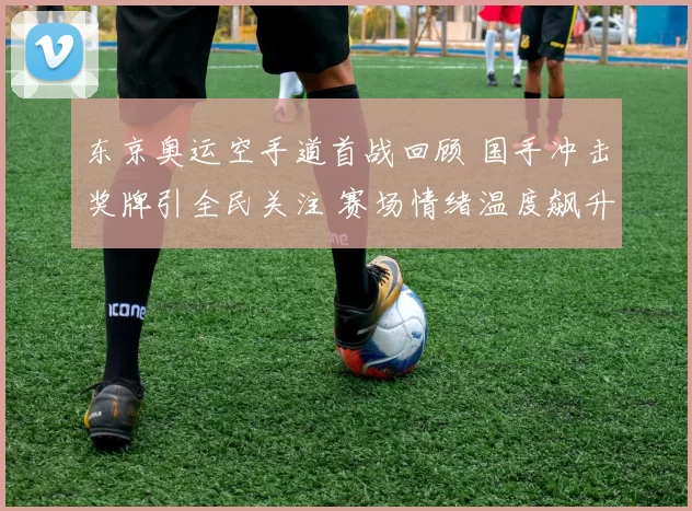 东京奥运空手道首战回顾 国手冲击奖牌引全民关注 赛场情绪温度飙升