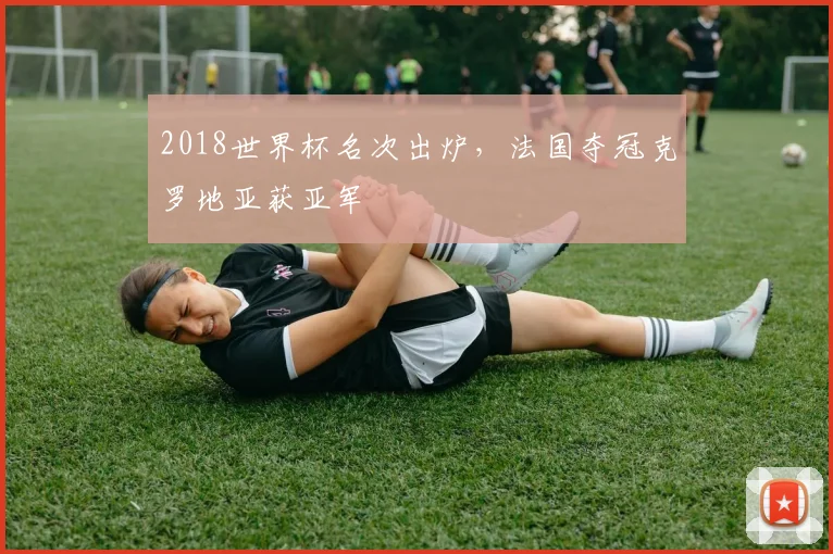 2018世界杯名次出炉，法国夺冠克罗地亚获亚军