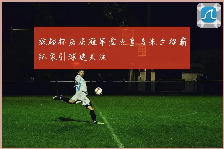 欧超杯历届冠军盘点皇马米兰称霸纪录引球迷关注