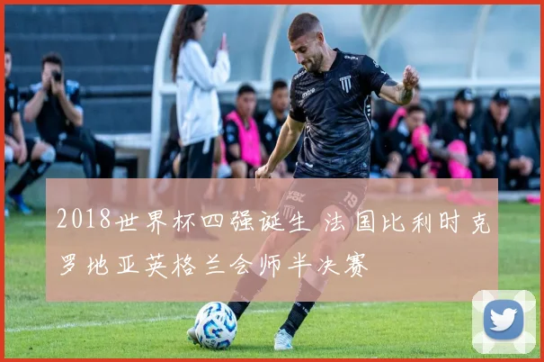 2018世界杯四强诞生 法国比利时克罗地亚英格兰会师半决赛